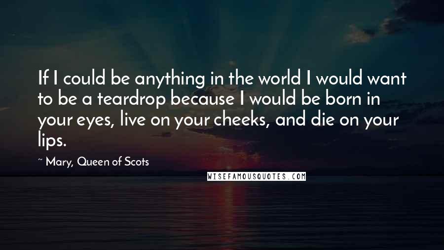 Mary, Queen Of Scots Quotes: If I could be anything in the world I would want to be a teardrop because I would be born in your eyes, live on your cheeks, and die on your lips.