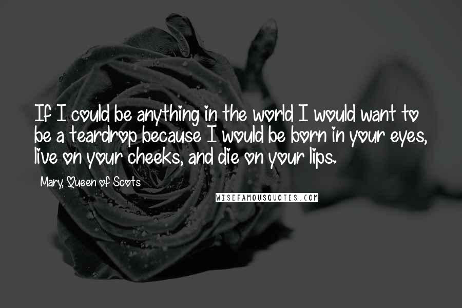 Mary, Queen Of Scots Quotes: If I could be anything in the world I would want to be a teardrop because I would be born in your eyes, live on your cheeks, and die on your lips.