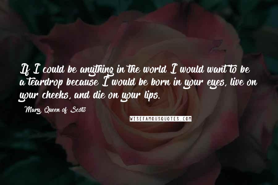 Mary, Queen Of Scots Quotes: If I could be anything in the world I would want to be a teardrop because I would be born in your eyes, live on your cheeks, and die on your lips.