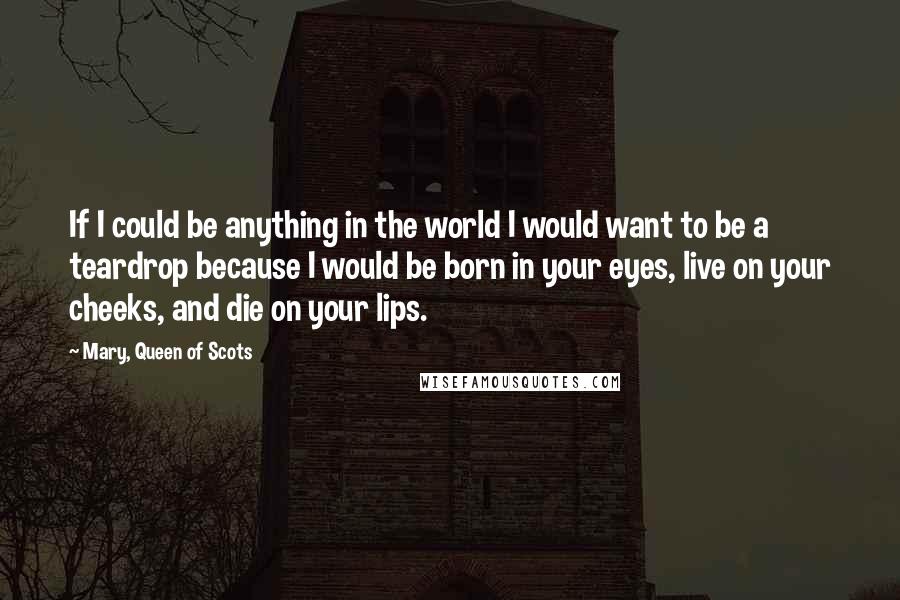 Mary, Queen Of Scots Quotes: If I could be anything in the world I would want to be a teardrop because I would be born in your eyes, live on your cheeks, and die on your lips.