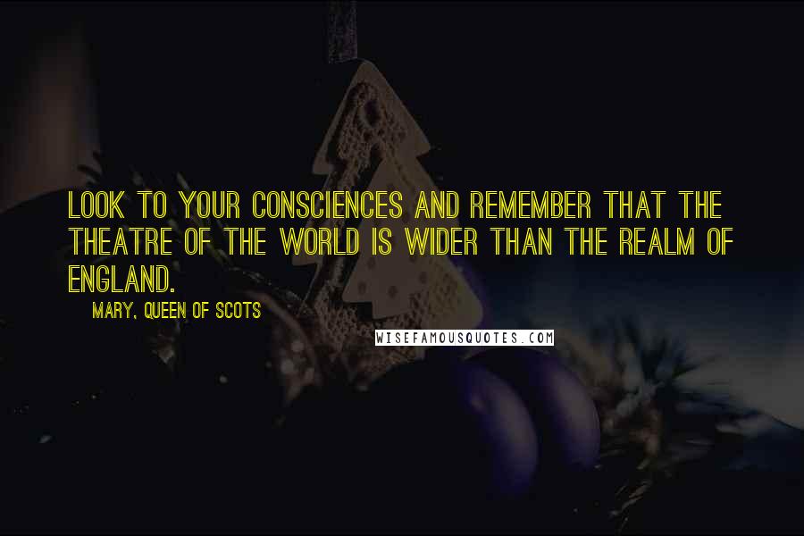 Mary, Queen Of Scots Quotes: Look to your consciences and remember that the theatre of the world is wider than the realm of England.