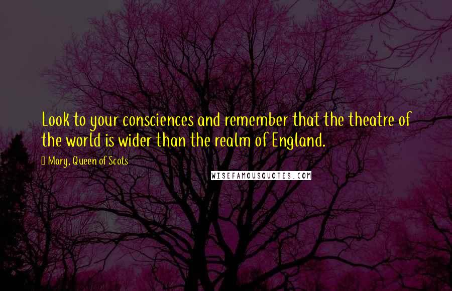 Mary, Queen Of Scots Quotes: Look to your consciences and remember that the theatre of the world is wider than the realm of England.