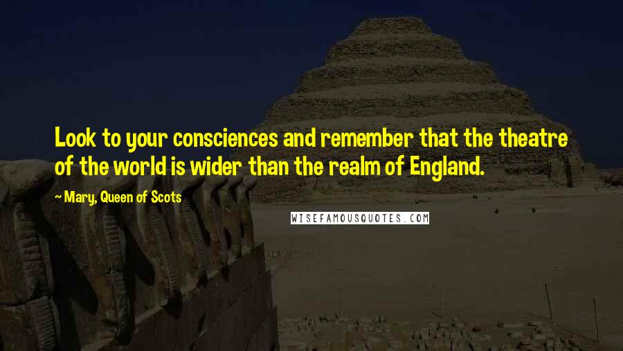 Mary, Queen Of Scots Quotes: Look to your consciences and remember that the theatre of the world is wider than the realm of England.