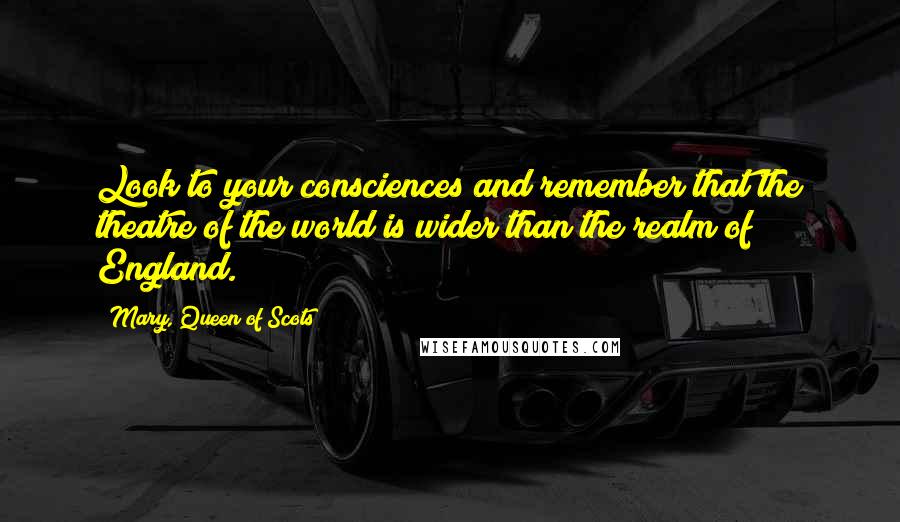 Mary, Queen Of Scots Quotes: Look to your consciences and remember that the theatre of the world is wider than the realm of England.