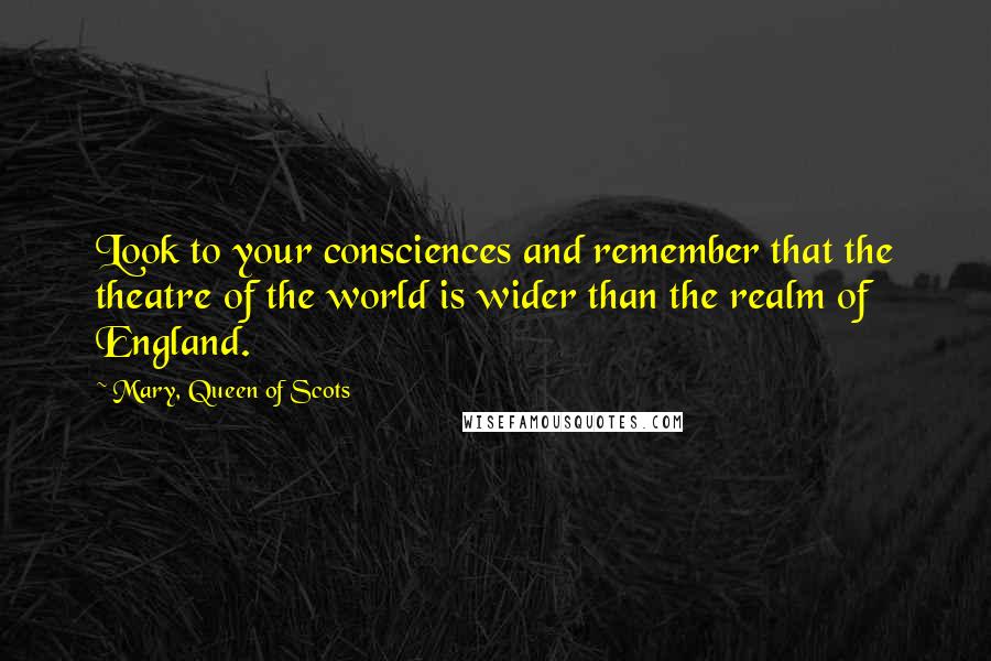 Mary, Queen Of Scots Quotes: Look to your consciences and remember that the theatre of the world is wider than the realm of England.