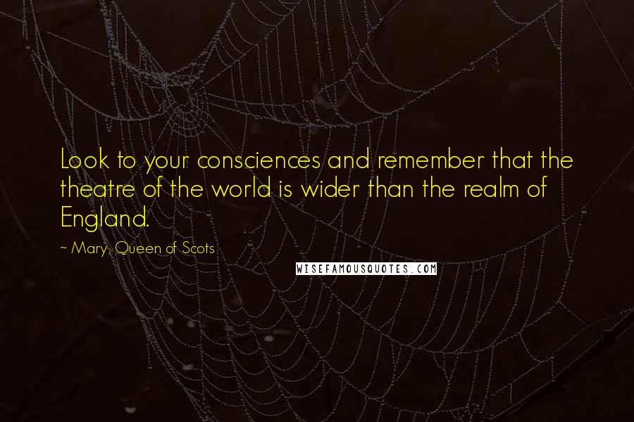 Mary, Queen Of Scots Quotes: Look to your consciences and remember that the theatre of the world is wider than the realm of England.