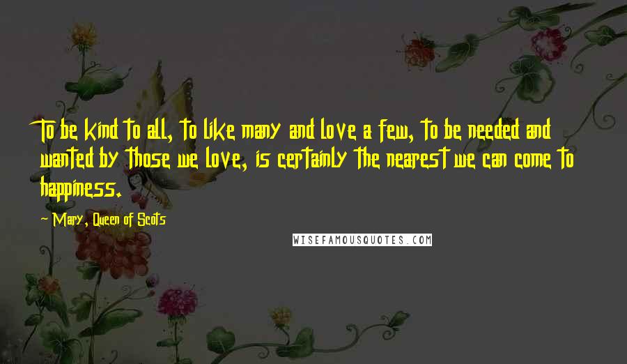 Mary, Queen Of Scots Quotes: To be kind to all, to like many and love a few, to be needed and wanted by those we love, is certainly the nearest we can come to happiness.