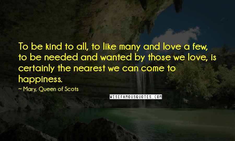 Mary, Queen Of Scots Quotes: To be kind to all, to like many and love a few, to be needed and wanted by those we love, is certainly the nearest we can come to happiness.