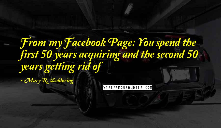 Mary R. Woldering Quotes: From my Facebook Page: You spend the first 50 years acquiring and the second 50 years getting rid of