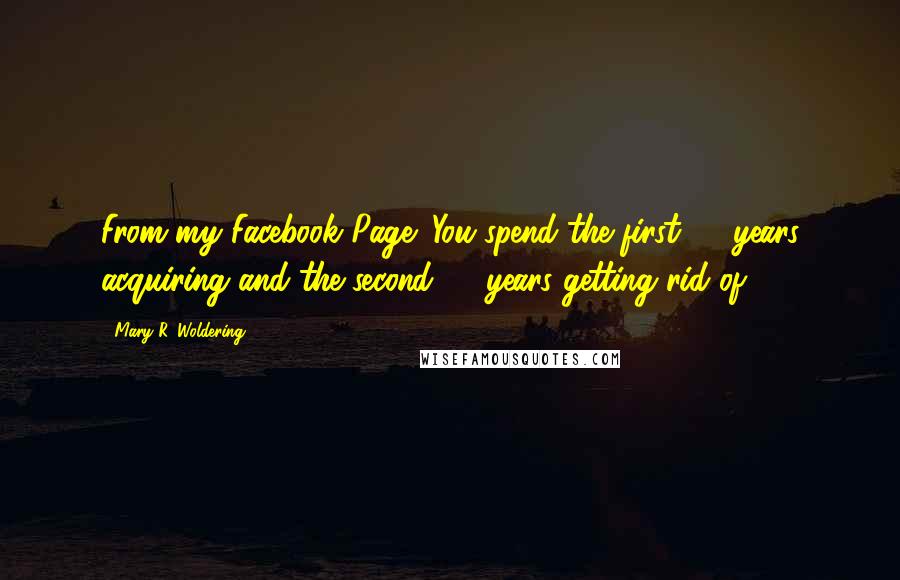 Mary R. Woldering Quotes: From my Facebook Page: You spend the first 50 years acquiring and the second 50 years getting rid of