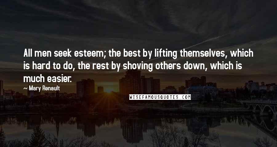 Mary Renault Quotes: All men seek esteem; the best by lifting themselves, which is hard to do, the rest by shoving others down, which is much easier.