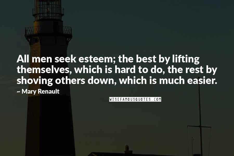 Mary Renault Quotes: All men seek esteem; the best by lifting themselves, which is hard to do, the rest by shoving others down, which is much easier.