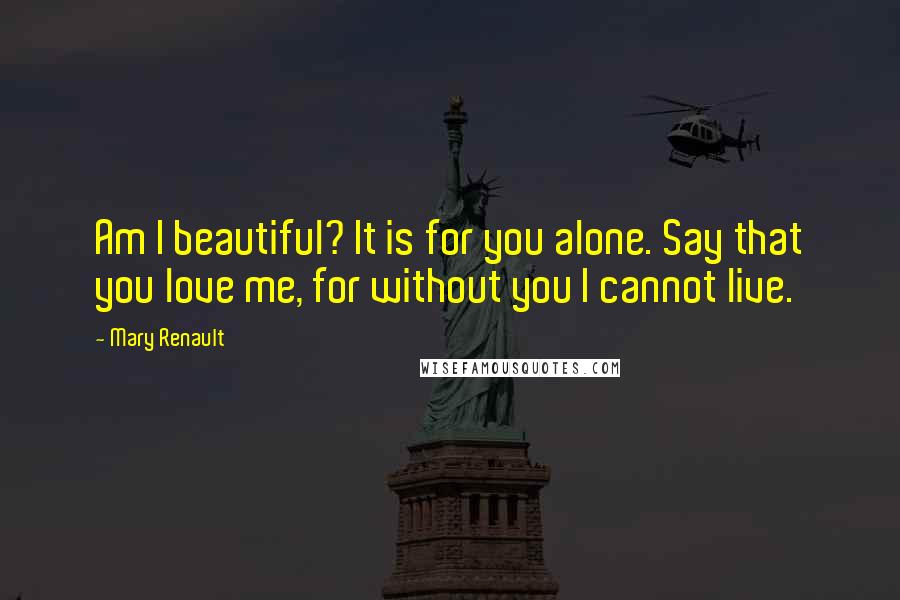 Mary Renault Quotes: Am I beautiful? It is for you alone. Say that you love me, for without you I cannot live.