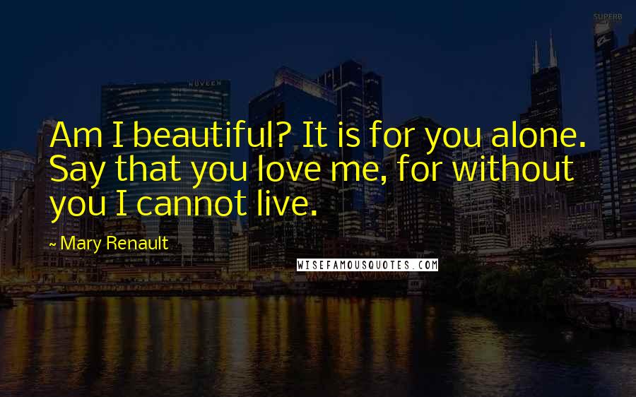 Mary Renault Quotes: Am I beautiful? It is for you alone. Say that you love me, for without you I cannot live.