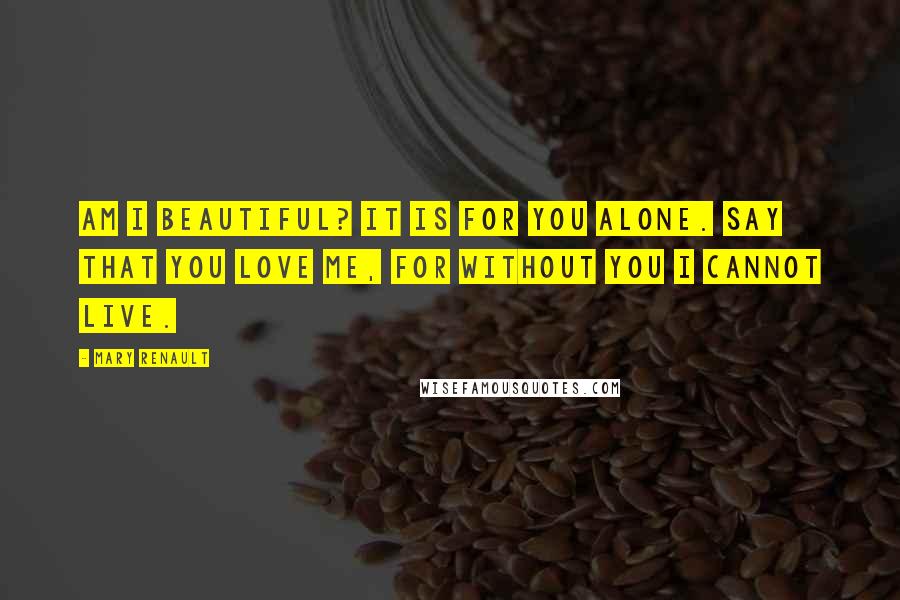 Mary Renault Quotes: Am I beautiful? It is for you alone. Say that you love me, for without you I cannot live.