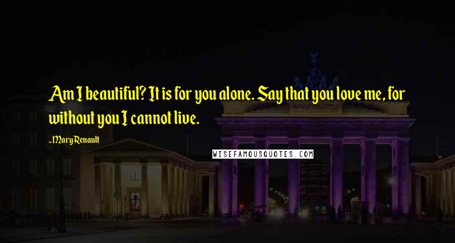 Mary Renault Quotes: Am I beautiful? It is for you alone. Say that you love me, for without you I cannot live.