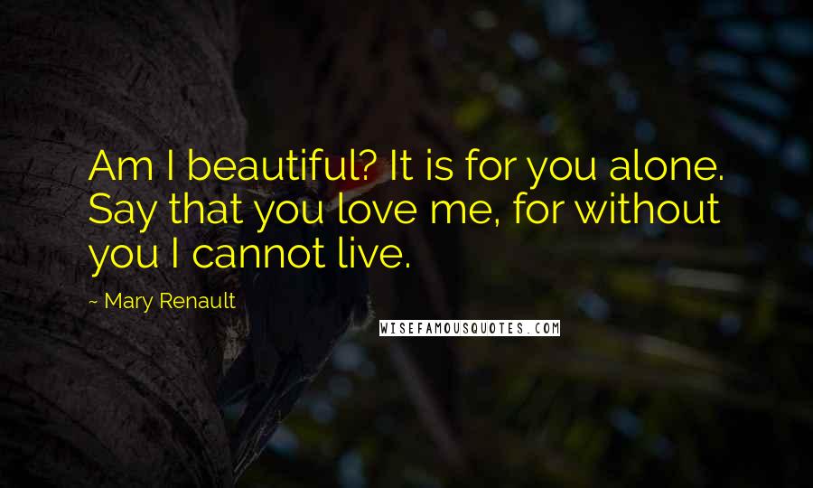 Mary Renault Quotes: Am I beautiful? It is for you alone. Say that you love me, for without you I cannot live.