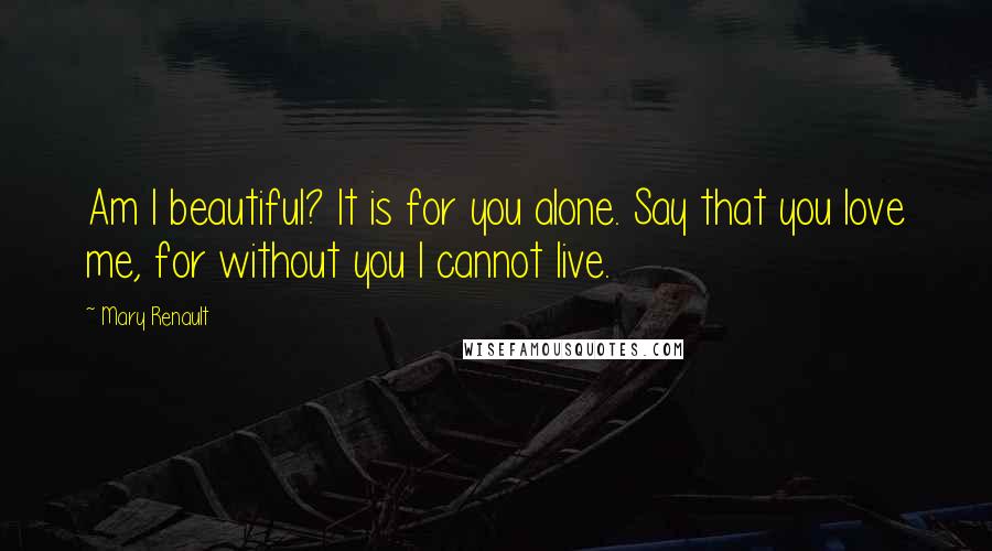 Mary Renault Quotes: Am I beautiful? It is for you alone. Say that you love me, for without you I cannot live.