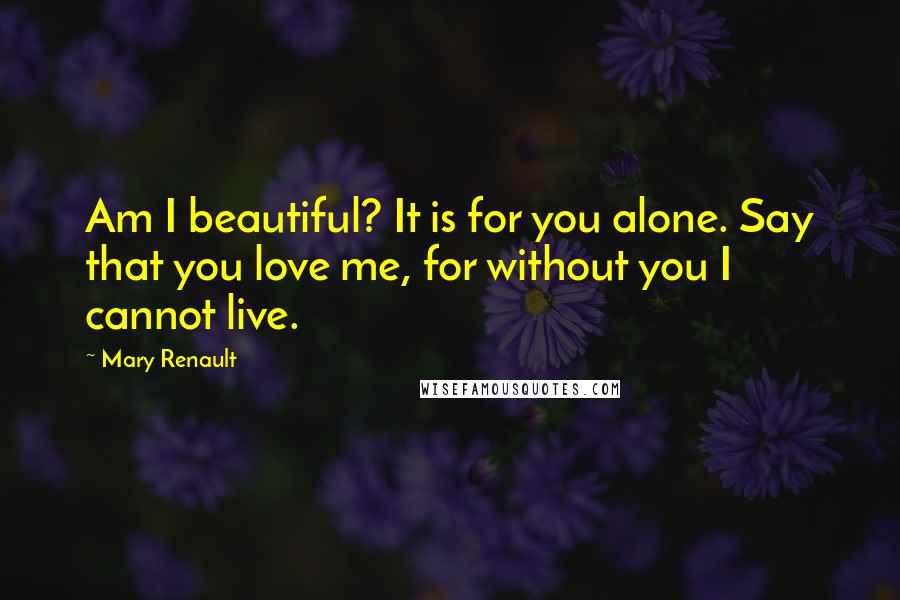 Mary Renault Quotes: Am I beautiful? It is for you alone. Say that you love me, for without you I cannot live.