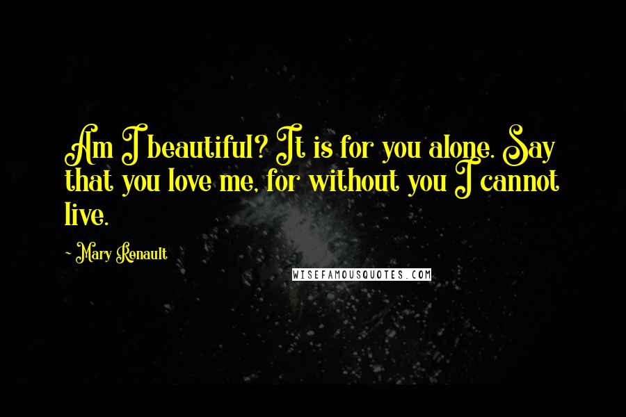 Mary Renault Quotes: Am I beautiful? It is for you alone. Say that you love me, for without you I cannot live.