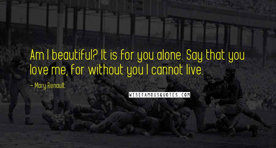 Mary Renault Quotes: Am I beautiful? It is for you alone. Say that you love me, for without you I cannot live.