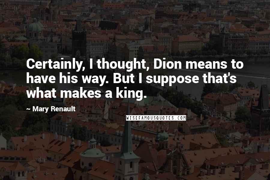 Mary Renault Quotes: Certainly, I thought, Dion means to have his way. But I suppose that's what makes a king.