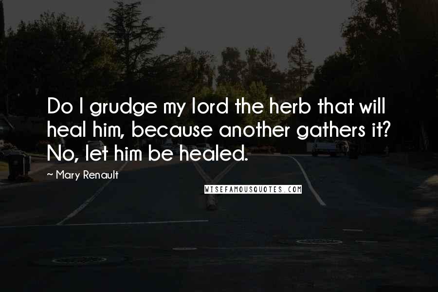 Mary Renault Quotes: Do I grudge my lord the herb that will heal him, because another gathers it? No, let him be healed.
