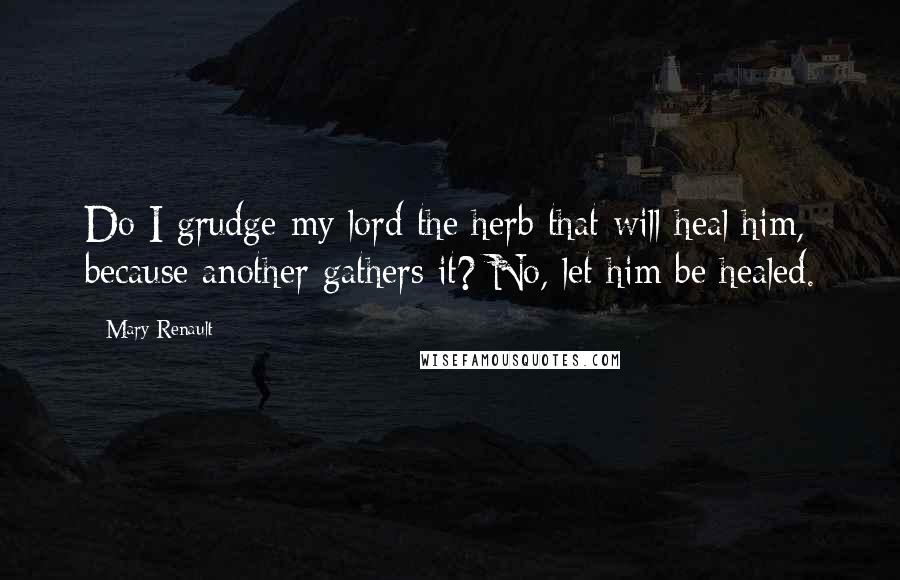 Mary Renault Quotes: Do I grudge my lord the herb that will heal him, because another gathers it? No, let him be healed.