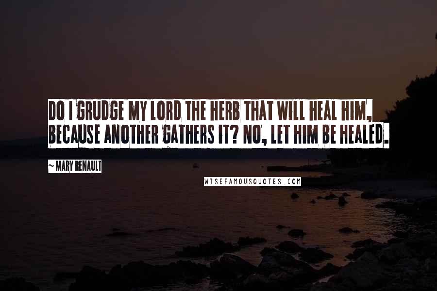 Mary Renault Quotes: Do I grudge my lord the herb that will heal him, because another gathers it? No, let him be healed.