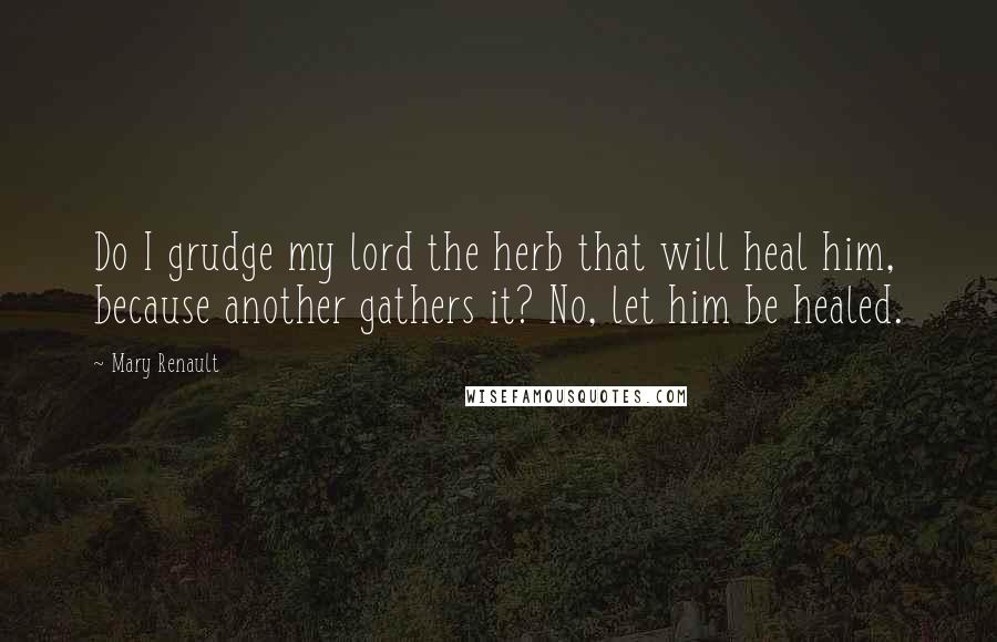 Mary Renault Quotes: Do I grudge my lord the herb that will heal him, because another gathers it? No, let him be healed.