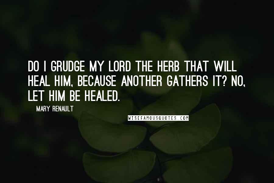 Mary Renault Quotes: Do I grudge my lord the herb that will heal him, because another gathers it? No, let him be healed.