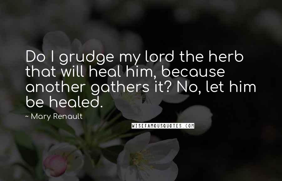 Mary Renault Quotes: Do I grudge my lord the herb that will heal him, because another gathers it? No, let him be healed.