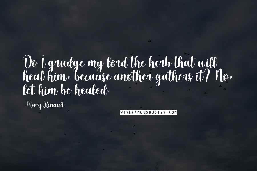 Mary Renault Quotes: Do I grudge my lord the herb that will heal him, because another gathers it? No, let him be healed.