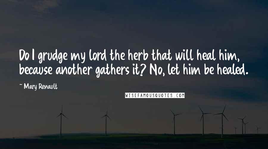 Mary Renault Quotes: Do I grudge my lord the herb that will heal him, because another gathers it? No, let him be healed.
