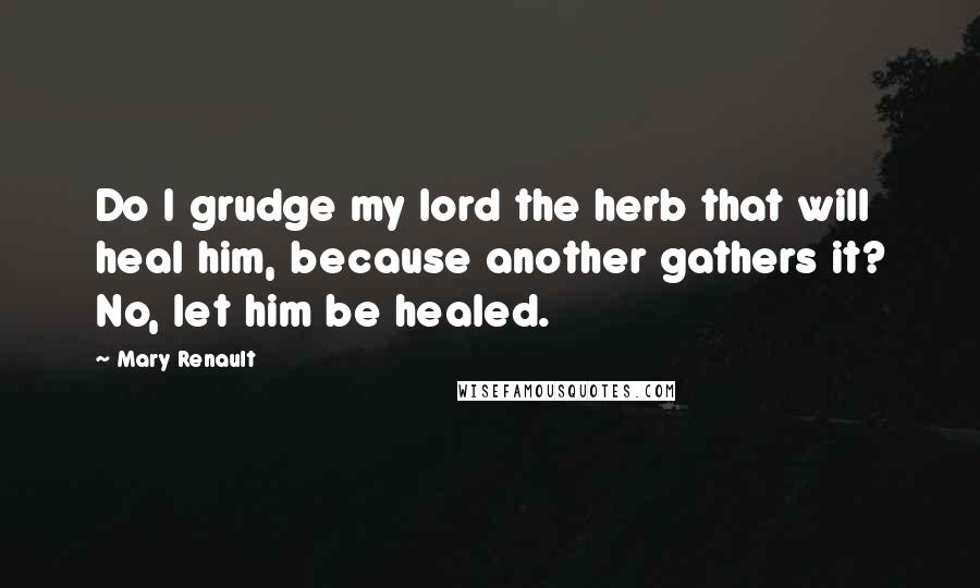 Mary Renault Quotes: Do I grudge my lord the herb that will heal him, because another gathers it? No, let him be healed.