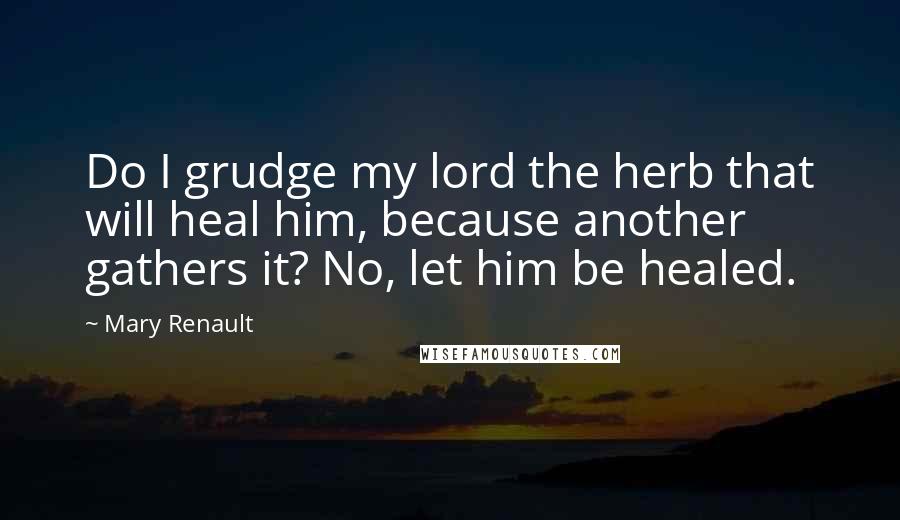 Mary Renault Quotes: Do I grudge my lord the herb that will heal him, because another gathers it? No, let him be healed.