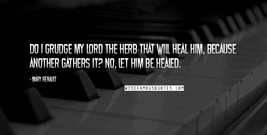 Mary Renault Quotes: Do I grudge my lord the herb that will heal him, because another gathers it? No, let him be healed.