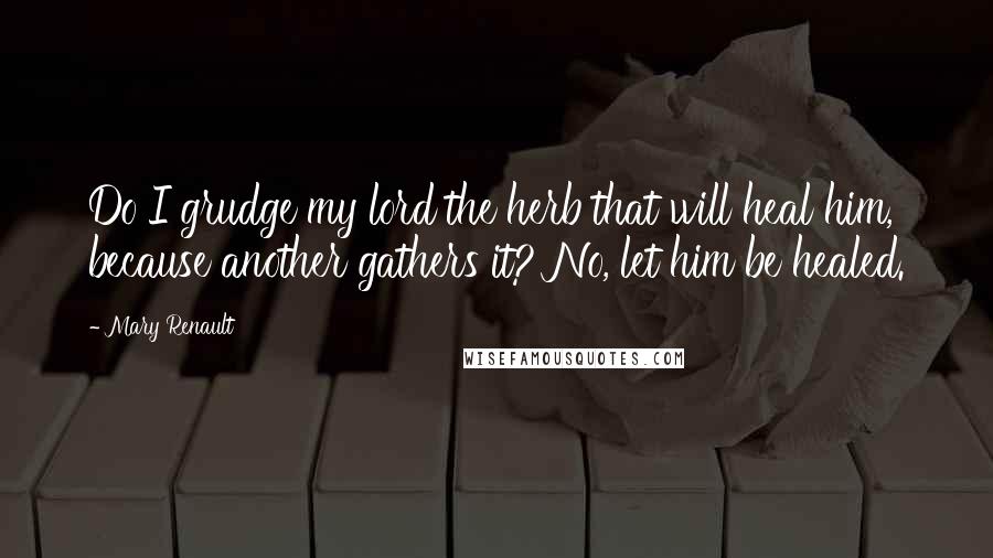 Mary Renault Quotes: Do I grudge my lord the herb that will heal him, because another gathers it? No, let him be healed.