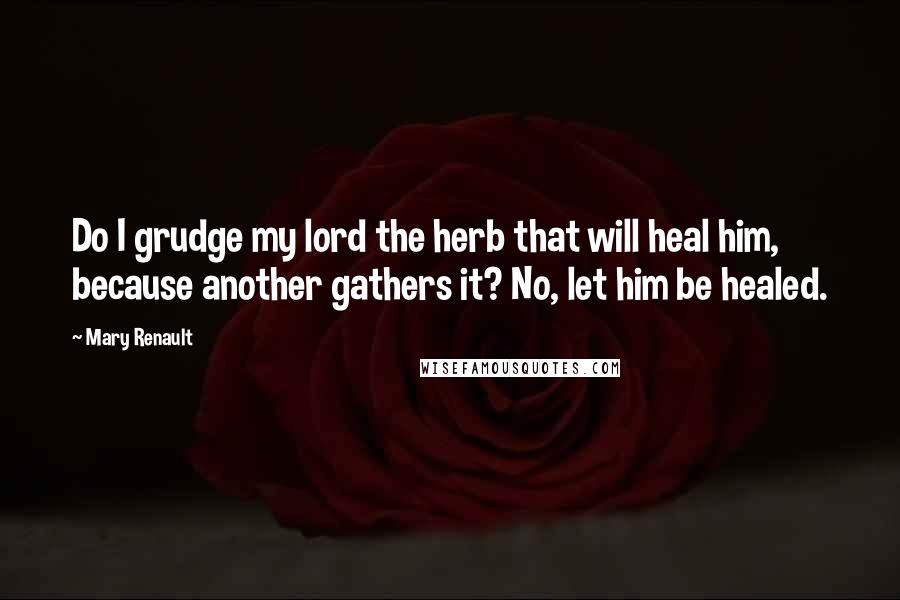 Mary Renault Quotes: Do I grudge my lord the herb that will heal him, because another gathers it? No, let him be healed.