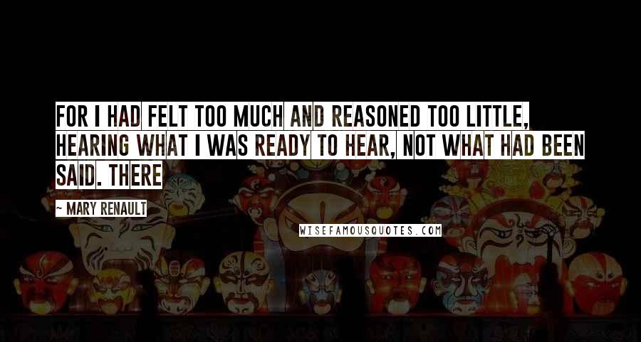 Mary Renault Quotes: For I had felt too much and reasoned too little, hearing what I was ready to hear, not what had been said. There