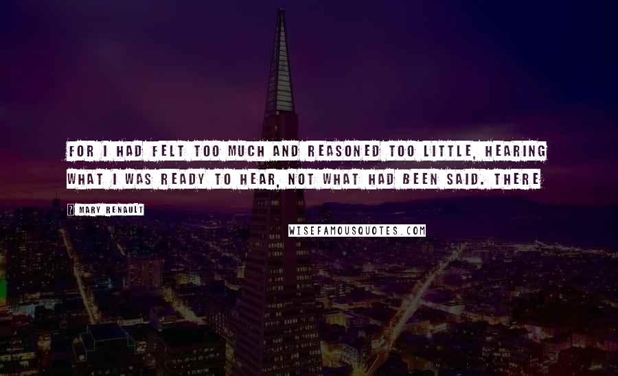 Mary Renault Quotes: For I had felt too much and reasoned too little, hearing what I was ready to hear, not what had been said. There