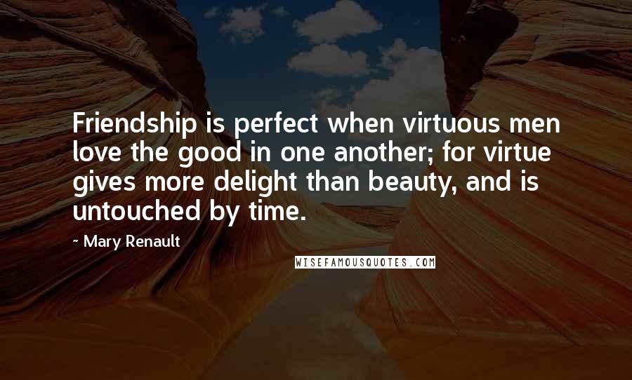 Mary Renault Quotes: Friendship is perfect when virtuous men love the good in one another; for virtue gives more delight than beauty, and is untouched by time.