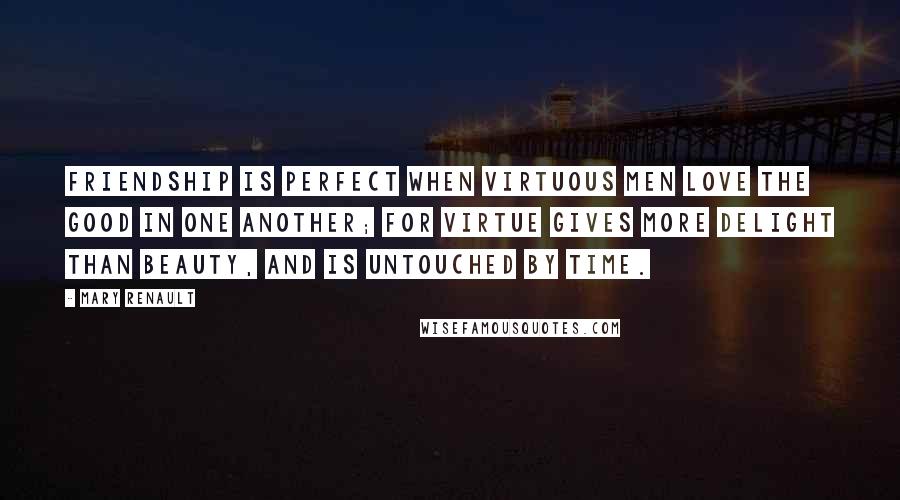 Mary Renault Quotes: Friendship is perfect when virtuous men love the good in one another; for virtue gives more delight than beauty, and is untouched by time.
