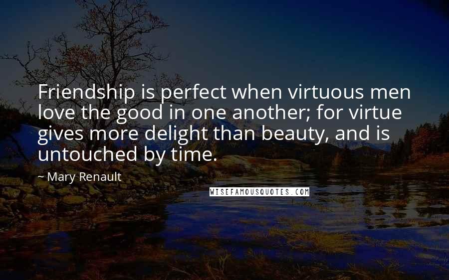 Mary Renault Quotes: Friendship is perfect when virtuous men love the good in one another; for virtue gives more delight than beauty, and is untouched by time.