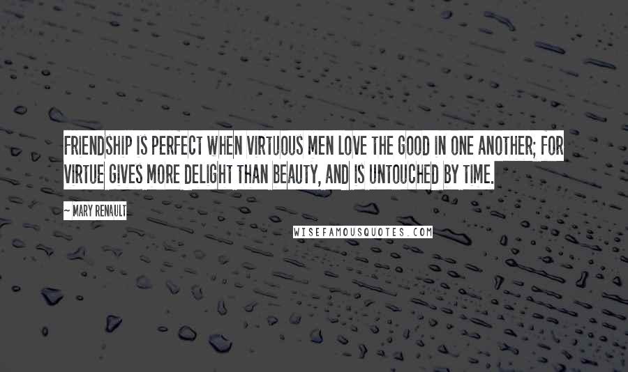 Mary Renault Quotes: Friendship is perfect when virtuous men love the good in one another; for virtue gives more delight than beauty, and is untouched by time.