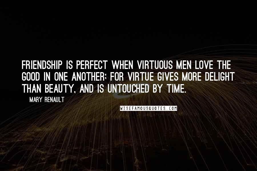 Mary Renault Quotes: Friendship is perfect when virtuous men love the good in one another; for virtue gives more delight than beauty, and is untouched by time.