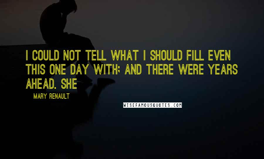 Mary Renault Quotes: I could not tell what I should fill even this one day with; and there were years ahead. She