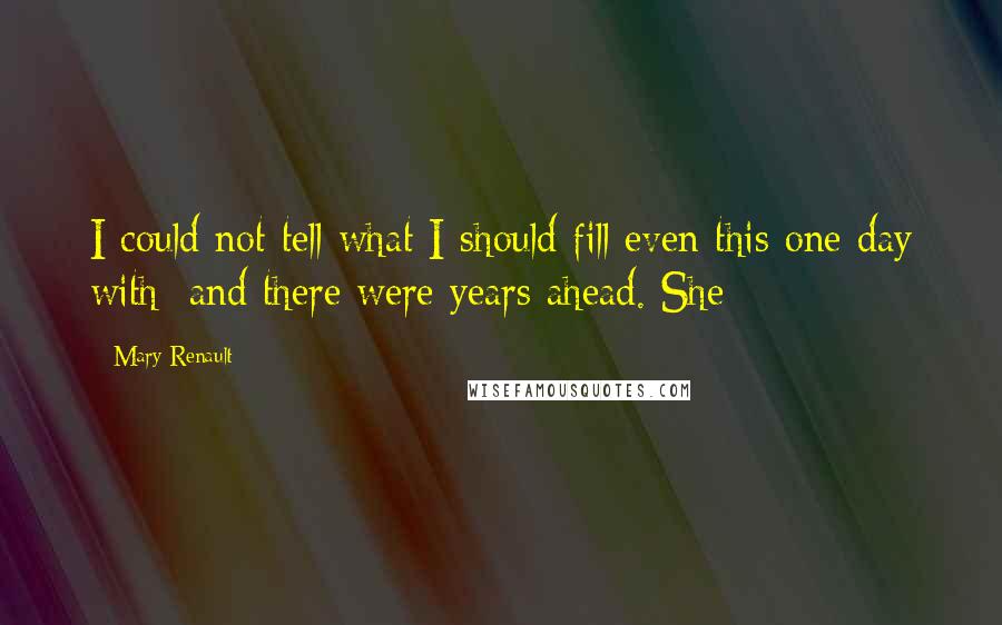 Mary Renault Quotes: I could not tell what I should fill even this one day with; and there were years ahead. She