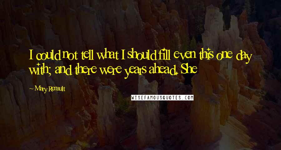 Mary Renault Quotes: I could not tell what I should fill even this one day with; and there were years ahead. She
