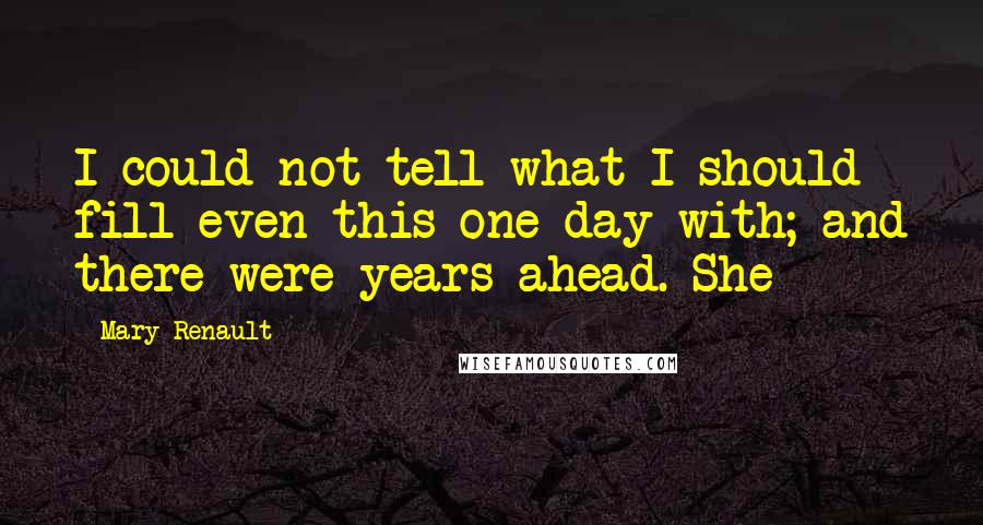 Mary Renault Quotes: I could not tell what I should fill even this one day with; and there were years ahead. She